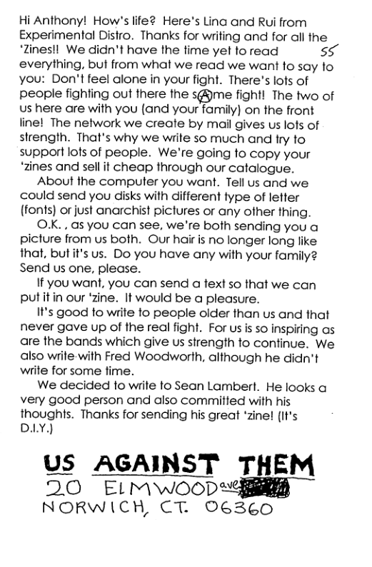 Hi Anthony! How’s life2 Here’s Lina and Rui from Experimental Distro. Thanks for writing and for all the ‘Zines!l We didn’t have the time yet to read 55 everything, but from what we read we want fo say to you: Don’t feel alone in your fight. There’s lots of people fighting out there the s@me fight! The two of s here are with you (and your family) on the front line! The network we create by mail gives us lots of strength. That’s why we write so much and try to support lots of people. We’re going to copy your ‘zines and sell it cheap through our catalogue. About the computer you want. Tell us and we could send you disks with different type of letter (fonts) or just anarchist pictures or any other thing. OXK. . as you can see, we’re both sending you a picture from us both. Our hair is no longer long like that, butit’s us. Do you have any with your family2 Send us one, plecse. If you want, you can send a text so that we can putitin our ‘zine. It would be a pleasure. It’s good to write to people older than us and that never gave up of the real fight. For us is so inspiring as are the bands which give us strength to continue. We also write-with Fred Woodworth, although he didn’t write for some fime. We decided to write to Sean Lambert. He looks a very good person and also committed with his thoughts. Thanks for sending his great ‘zine! (It’s DY) US AGAINST THEM 20 ELMWOODY NORWICH, CT. 06360